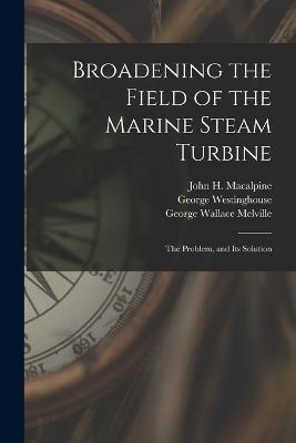 Broadening the Field of the Marine Steam Turbine: The Problem, and Its Solution - George Wallace Melville,George Westinghouse,John H MacAlpine - cover