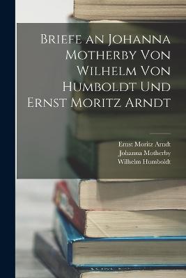 Briefe an Johanna Motherby Von Wilhelm Von Humboldt Und Ernst Moritz Arndt - Ernst Moritz Arndt,Wilhelm Humboldt,Johanna Motherby - cover