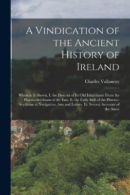 A Vindication of the Ancient History of Ireland: Wherein Is Shewn, I. the Descent of Its Old Inhabitants From the Phaeno-Scythians of the East. Ii. the Early Skill of the Phaeno-Scythians in Navigation, Arts and Letters. Iii. Several Accounts of the Ancie - Charles Vallancey - cover