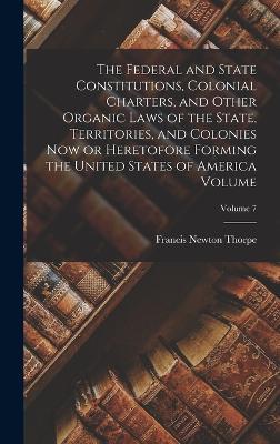 The Federal and State Constitutions, Colonial Charters, and Other Organic Laws of the State, Territories, and Colonies now or Heretofore Forming the United States of America Volume; Volume 7 - Francis Newton Thorpe - cover