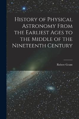 History of Physical Astronomy From the Earliest Ages to the Middle of the Nineteenth Century - Robert Grant - cover
