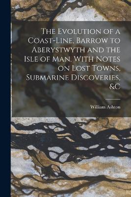 The Evolution of a Coast-line, Barrow to Aberystwyth and the Isle of Man, With Notes on Lost Towns, Submarine Discoveries, &c - William Ashton - cover