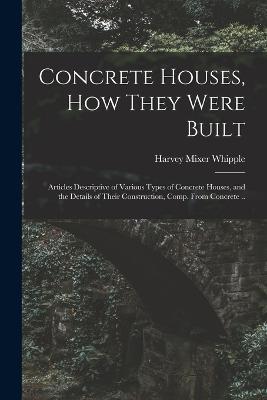 Concrete Houses, how They Were Built; Articles Descriptive of Various Types of Concrete Houses, and the Details of Their Construction, Comp. From Concrete .. - Harvey Mixer Whipple - cover