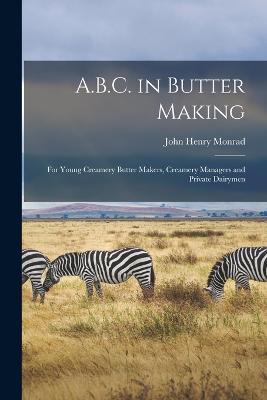 A.B.C. in Butter Making: For Young Creamery Butter Makers, Creamery Managers and Private Dairymen - John Henry Monrad - cover