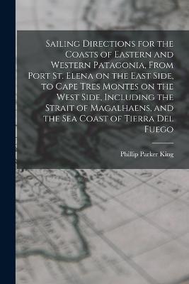 Sailing Directions for the Coasts of Eastern and Western Patagonia, From Port St. Elena on the East Side, to Cape Tres Montes on the West Side, Including the Strait of Magalhaens, and the sea Coast of Tierra Del Fuego - Phillip Parker King - cover