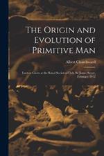 The Origin and Evolution of Primitive man; Lecture Given at the Royal Societies Club, St. James Street, February 1912