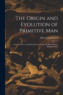 The Origin and Evolution of Primitive man; Lecture Given at the Royal Societies Club, St. James Street, February 1912 - Albert Churchward - cover