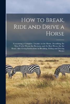 How to Break, Ride and Drive a Horse: Containing a Complete Treatise on the Horse, Describing the Most Useful Horses for Business, and the Best Horses for the Road. Also Giving Instructions in Breaking, Riding and Driving Horses - Anonymous - cover