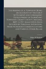 The Making of a Township, Being an Account of the Early Settlement and Subsequent Development of Fairmount Township, Grant County, Indiana, 1829 to 1917, Based Upon Data Secured by Personal Interviews, From Numerous Communications and Various Other Reliab