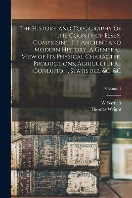 The History and Topography of the County of Essex, Comprising its Ancient and Modern History. A General View of its Physical Character, Productions, Agricultural Condition, Statistics &c.   Volume 1 - Thomas Wright,W Bartlett - cover