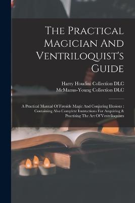 The Practical Magician And Ventriloquist's Guide: A Practical Manual Of Fireside Magic And Conjuring Illusions: Containing Also Complete Instructions For Acquiring & Practising The Art Of Ventriloquism - cover