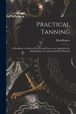 Practical Tanning; a Handbook of Modern Practice and Processes as Applied in the Manufacture of Leather and Allied Products - cover