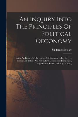 An Inquiry Into The Principles Of Political Oeconomy: Being An Essay On The Science Of Domestic Policy In Free Nations. In Which Are Particularly Considered Population, Agriculture, Trade, Industry, Money, - James Steuart - cover