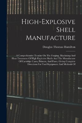 High-explosive Shell Manufacture: A Comprehensive Treatise On The Forging, Machining And Heat-treatment Of High-explosive Shells And The Manufacture Of Cartridge Cases, Primers, And Fuses, Giving Complete Directions For Tool Equipment And Methods Of - Douglas Thomas Hamilton - cover