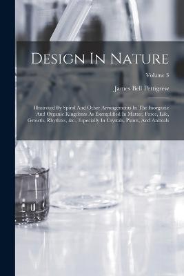 Design In Nature: Illustrated By Spiral And Other Arrangements In The Inorganic And Organic Kingdoms As Exemplified In Matter, Force, Life, Growth, Rhythms, &c., Especially In Crystals, Plants, And Animals; Volume 3 - James Bell Pettigrew - cover