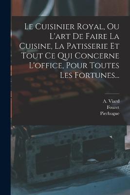 Le Cuisinier Royal, Ou L'art De Faire La Cuisine, La Patisserie Et Tout Ce Qui Concerne L'office, Pour Toutes Les Fortunes... - A Viard,Fouret,Pierhugue - cover