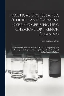 Practical Dry Cleaner, Scourer And Garment Dyer, Comprising Dry, Chemical Or French Cleaning: Purification Of Benzine, Removal Of Stains Or Spotting, Wet Cleaning, Including The Cleaning Of Palm Beach Suits And Other Summer Fabrics - John Bernard Gray - cover