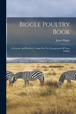 Biggle Poultry Book: A Concise And Practical Treatise On The Management Of Farm Poultry - Jacob Biggle (Pseud ) - cover