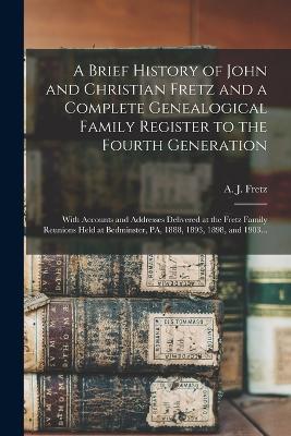 A Brief History of John and Christian Fretz and a Complete Genealogical Family Register to the Fourth Generation: With Accounts and Addresses Delivered at the Fretz Family Reunions Held at Bedminster, PA, 1888, 1893, 1898, and 1903... - cover
