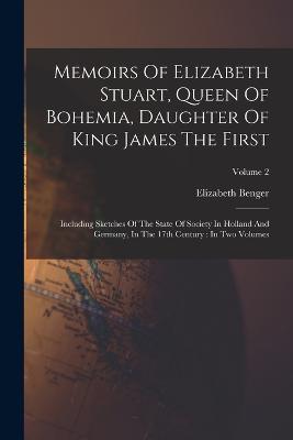 Memoirs Of Elizabeth Stuart, Queen Of Bohemia, Daughter Of King James The First: Including Sketches Of The State Of Society In Holland And Germany, In The 17th Century: In Two Volumes; Volume 2 - Elizabeth Benger - cover