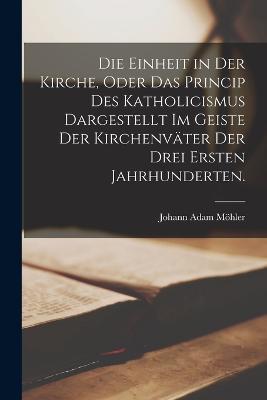 Die Einheit in der Kirche, oder das Princip des Katholicismus dargestellt im Geiste der Kirchenvater der drei ersten Jahrhunderten. - Johann Adam Moehler - cover