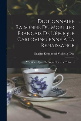 Dictionnaire Raisonne Du Mobilier Francais De L'epoque Carlovingienne A La Renaissance: Vetements, Bijoux De Corps, Objets De Toilette... - Eugene-Emmanuel Viollet-Le-Duc - cover