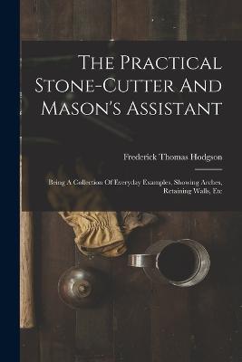 The Practical Stone-cutter And Mason's Assistant: Being A Collection Of Everyday Examples, Showing Arches, Retaining Walls, Etc - Frederick Thomas Hodgson - cover