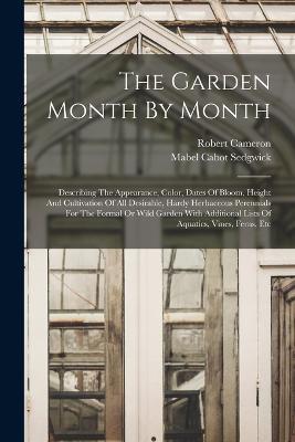 The Garden Month By Month: Describing The Appearance, Color, Dates Of Bloom, Height And Cultivation Of All Desirable, Hardy Herbaceous Perennials For The Formal Or Wild Garden With Additional Lists Of Aquatics, Vines, Ferns, Etc - Mabel Cabot Sedgwick,Robert Cameron - cover