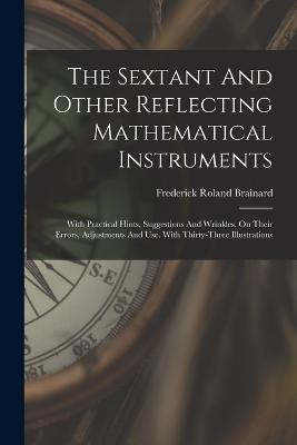 The Sextant And Other Reflecting Mathematical Instruments: With Practical Hints, Suggestions And Wrinkles, On Their Errors, Adjustments And Use. With Thirty-three Illustrations - Frederick Roland Brainard - cover
