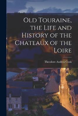 Old Touraine, the Life and History of the Chateaux of the Loire - Theodore Andrea Cook - cover