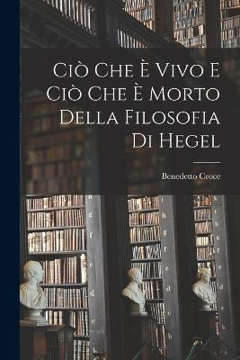 Cio Che e Vivo e cio che e Morto Della Filosofia di Hegel - Benedetto Croce - cover