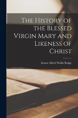 The History of the Blessed Virgin Mary and Likeness of Christ - E A Wallis Budge - cover