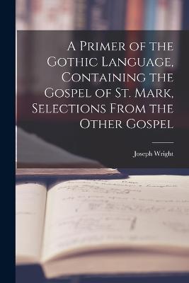 A Primer of the Gothic Language, Containing the Gospel of St. Mark, Selections From the Other Gospel - Joseph Wright - cover