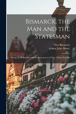 Bismarck, the Man and the Statesman: Being the Reflections and Reminiscences of Otto, Prince Von Bis - Otto Bismarck,Arthur John Bulter - cover