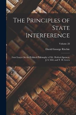 The Principles of State Interference: Four Essays On the Political Philosophy of Mr. Herbert Spencer, J. S. Mill, and T. H. Green; Volume 28 - David George Ritchie - cover