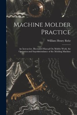 Machine Molder Practice: An Instructive, Illustrated Manual On Molder Work, the Operation and Superintendance of the Molding Machine - William Henry Rohr - cover