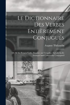 Le Dictionnaire Des Verbes Entierement Conjugues: Or All the French Verbs, Regular and Irregular, Alphabetically Arranged and Completely Conjugated - Auguste Thibaudin - cover