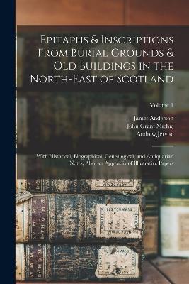 Epitaphs & Inscriptions From Burial Grounds & Old Buildings in the North-East of Scotland: With Historical, Biographical, Genealogical, and Antiquarian Notes, Also, an Appendix of Illustrative Papers; Volume 1 - John Grant Michie,William Alexander,Andrew Jervise - cover