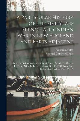 A Particular History of the Five Years French and Indian War in New England and Parts Adjacent: From Its Declaration by the King of France, March 15, 1744, to the Treaty With the Eastern Indians, Oct. 16, 1749, Sometimes Called Gov. Shirley's War; With A - Samuel Gardner Drake,William Shirley - cover