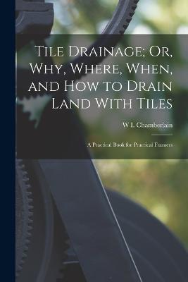 Tile Drainage; Or, Why, Where, When, and How to Drain Land With Tiles: A Practical Book for Practical Framers - W I Chamberlain - cover