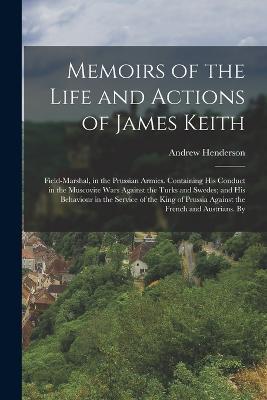 Memoirs of the Life and Actions of James Keith: Field-Marshal, in the Prussian Armies. Containing His Conduct in the Muscovite Wars Against the Turks and Swedes; and His Behaviour in the Service of the King of Prussia Against the French and Austrians. By - Andrew Henderson - cover