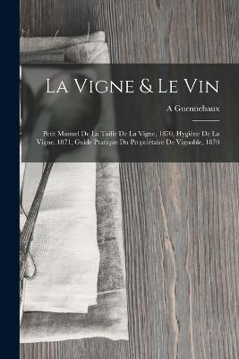 La Vigne & Le Vin: Petit Manuel De La Taille De La Vigne, 1870, Hygiène De La Vigne, 1871, Guide Pratique Du Propriétaire De Vignoble, 1870 - A Guennebaux - cover