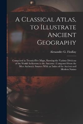 A Classical Atlas, to Illustrate Ancient Geography: Comprised in Twenty-Five Maps, Showing the Various Divisions of the World As Known to the Ancients: Composed From the Most Authentic Sources With an Index of the Ancient and Modern Names - Alexander G Findlay - cover