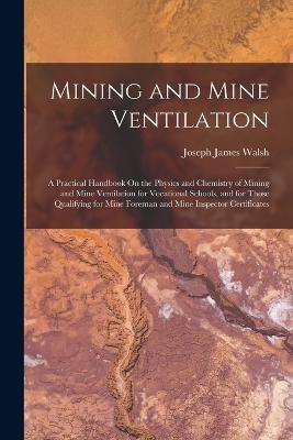 Mining and Mine Ventilation: A Practical Handbook On the Physics and Chemistry of Mining and Mine Ventilation for Vocational Schools, and for Those Qualifying for Mine Foreman and Mine Inspector Certificates - Joseph James Walsh - cover