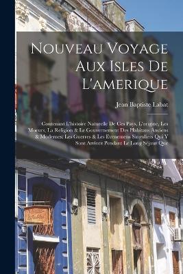 Nouveau Voyage Aux Isles De L'amerique: Contenant L'histoire Naturelle De Ces Pays, L'origine, Les Moeurs, La Religion & Le Gouvernement Des Habitans Anciens & Modernes: Les Guerres & Les Evenemens Singuliers Qui Y Sont Arrivez Pendant Le Long Sejour Que - Jean Baptiste Labat - cover