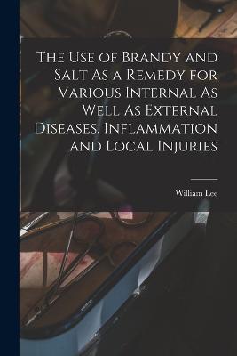 The Use of Brandy and Salt As a Remedy for Various Internal As Well As External Diseases, Inflammation and Local Injuries - William Lee - cover