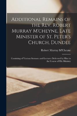Additional Remains of the Rev. Robert Murray M'cheyne, Late Minister of St. Peter's Church, Dundee: Consisting of Various Sermons and Lectures Delivered by Him in the Course of His Ministry - Robert Murray M'Cheyne - cover