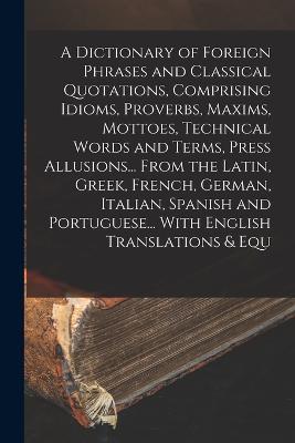 A Dictionary of Foreign Phrases and Classical Quotations, Comprising Idioms, Proverbs, Maxims, Mottoes, Technical Words and Terms, Press Allusions... From the Latin, Greek, French, German, Italian, Spanish and Portuguese... With English Translations & Equ - Anonymous - cover