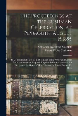 The Proceedings at the Cushman Celebration, at Plymouth, August 15,1855: In Commemoration of the Embarkation of the Plymouth Pilgrims From Southampton, England, Together With an Account of the Services at the Grave of Elder Thomas Cushman, August 16, 1855 - Nathaniel Bradstreet Shurtleff,Henry Wyles Cushman - cover