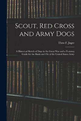 Scout, Red Cross and Army Dogs: A Historical Sketch of Dogs in the Great War and a Training Guide for the Rank and File of the United States Army - Theo F Jager - cover